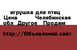 игрушка для птиц › Цена ­ 200 - Челябинская обл. Другое » Продам   